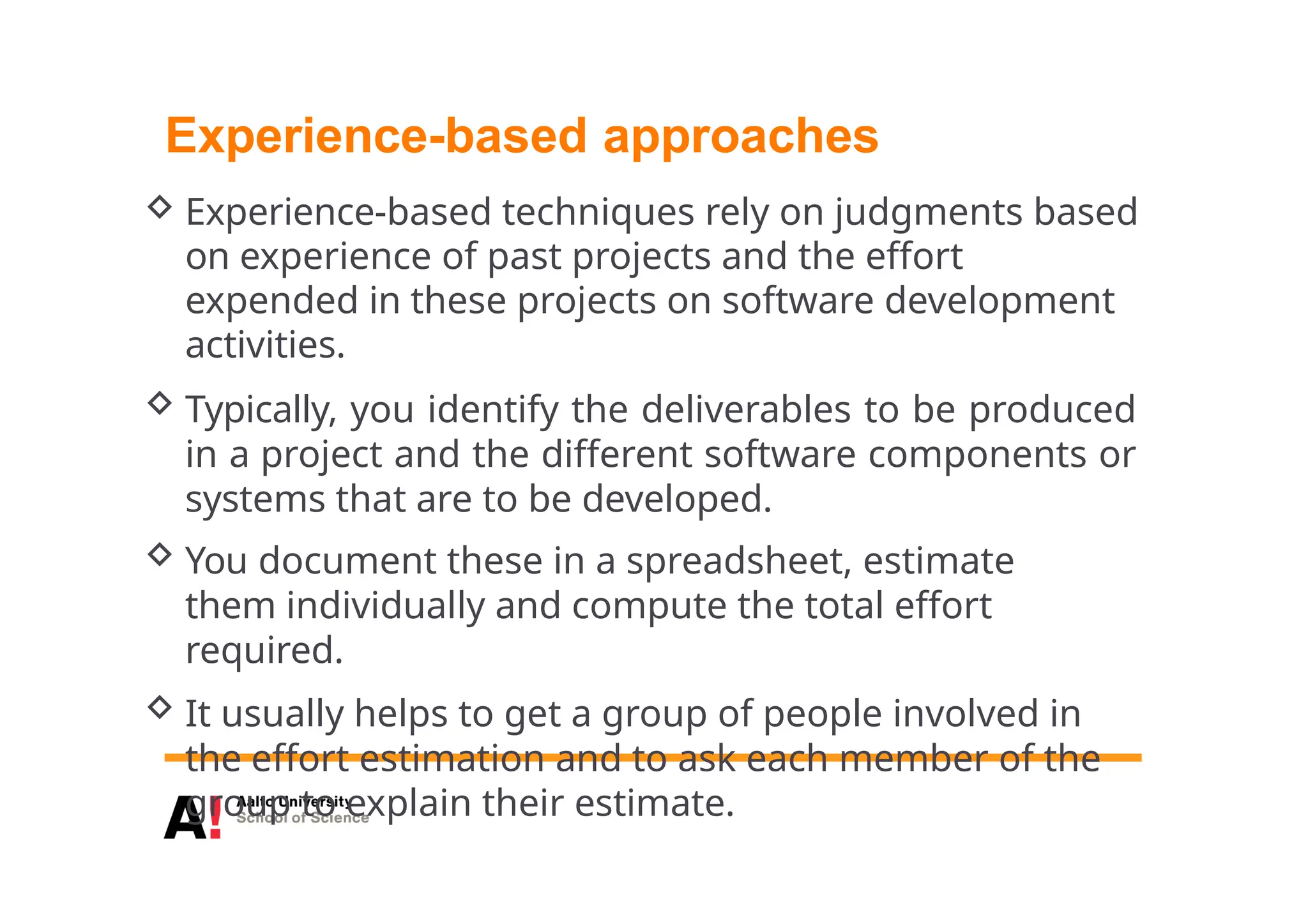 Experience-based approaches
 Experience-based techniques rely on judgments based
on experience of past projects and the effort
expended in these projects on software development
activities.
 Typically, you identify the deliverables to be produced
in a project and the different software components or
systems that are to be developed.
 You document these in a spreadsheet, estimate
them individually and compute the total effort
required.
 It usually helps to get a group of people involved in
the effort estimation and to ask each member of the
group to explain their estimate.
 