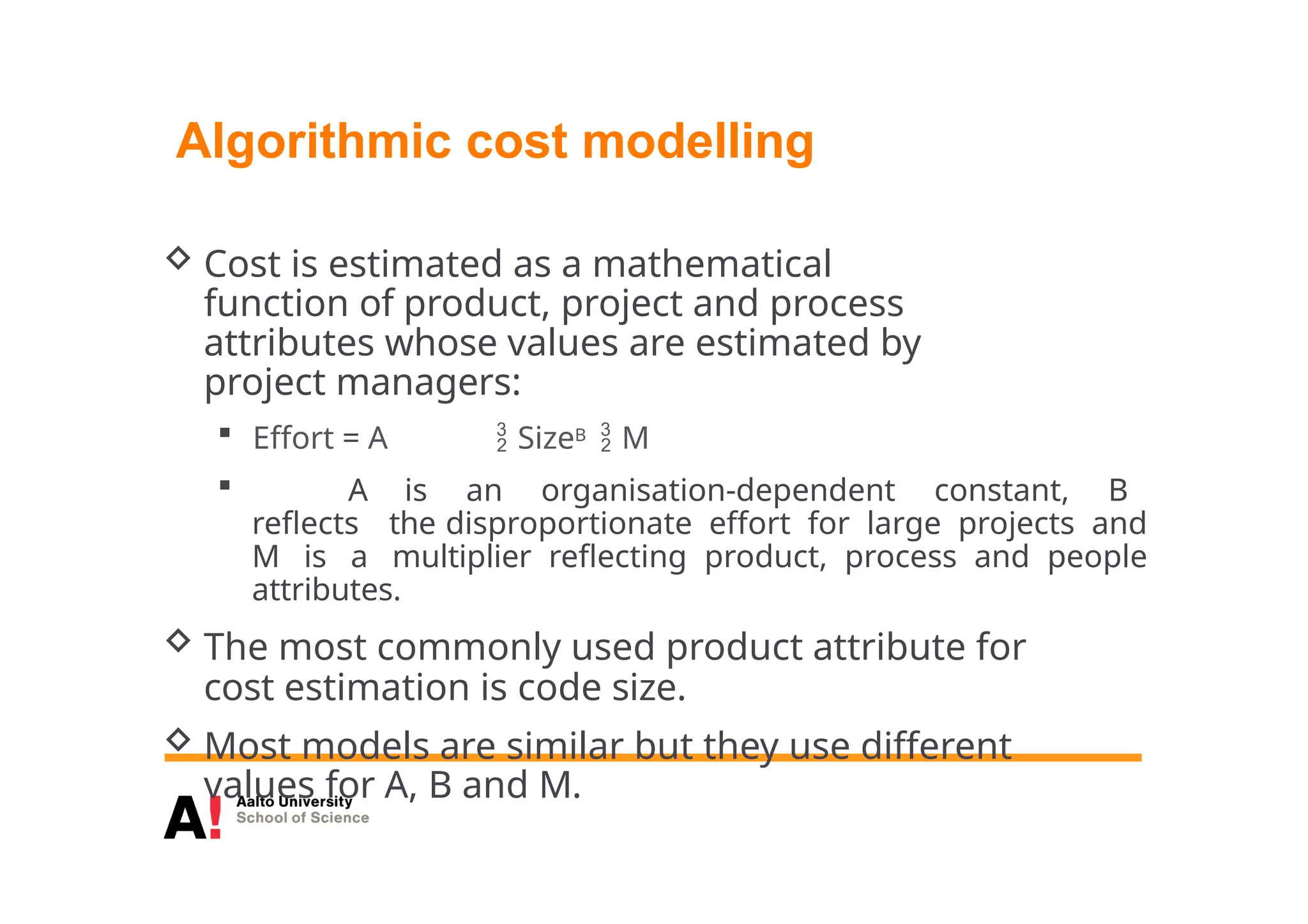 Algorithmic cost modelling
 Cost is estimated as a mathematical
function of product, project and process
attributes whose values are estimated by
project managers:
 Effort = A  SizeB  M
 A is an organisation-dependent constant, B
reflects the disproportionate effort for large projects and
M is a multiplier reflecting product, process and people
attributes.
 The most commonly used product attribute for
cost estimation is code size.
 Most models are similar but they use different
values for A, B and M.
 