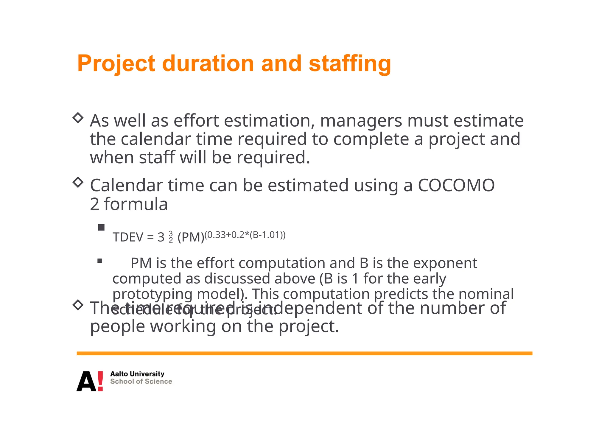 Project duration and staffing
 As well as effort estimation, managers must estimate
the calendar time required to complete a project and
when staff will be required.
 Calendar time can be estimated using a COCOMO
2 formula
 TDEV = 3  (PM)(0.33+0.2*(B-1.01))
 PM is the effort computation and B is the exponent
computed as discussed above (B is 1 for the early
prototyping model). This computation predicts the nominal
schedule for the project.
 The time required is independent of the number of
people working on the project.
 