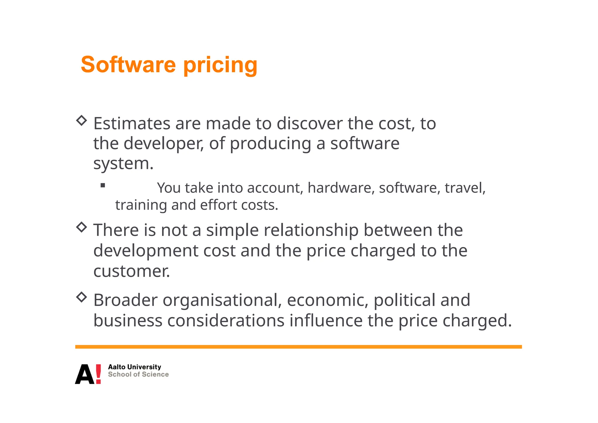 Software pricing
 Estimates are made to discover the cost, to
the developer, of producing a software
system.
 You take into account, hardware, software, travel,
training and effort costs.
 There is not a simple relationship between the
development cost and the price charged to the
customer.
 Broader organisational, economic, political and
business considerations influence the price charged.
 