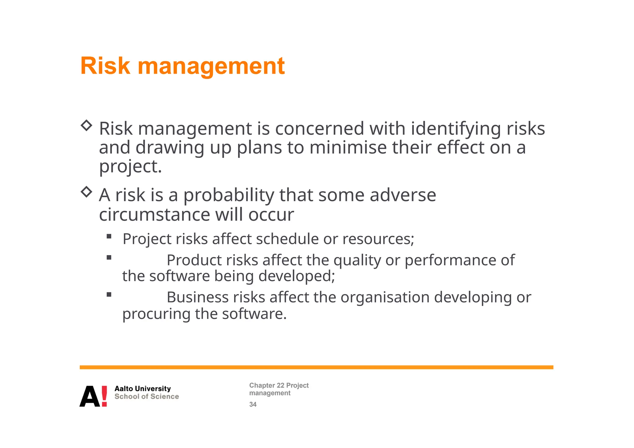 Risk management
 Risk management is concerned with identifying risks
and drawing up plans to minimise their effect on a
project.
 A risk is a probability that some adverse
circumstance will occur
 Project risks affect schedule or resources;
 Product risks affect the quality or performance of
the software being developed;
 Business risks affect the organisation developing or
procuring the software.
Chapter 22 Project
management
34
 