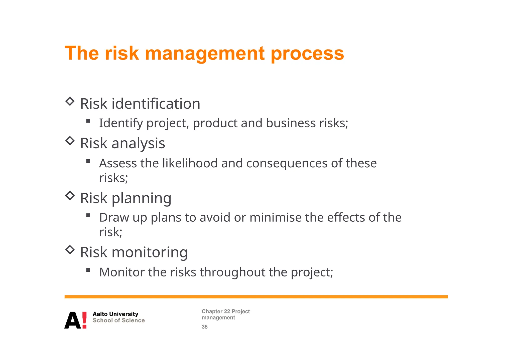 The risk management process
 Risk identification
 Identify project, product and business risks;
 Risk analysis
 Assess the likelihood and consequences of these
risks;
 Risk planning
 Draw up plans to avoid or minimise the effects of the
risk;
 Risk monitoring
 Monitor the risks throughout the project;
Chapter 22 Project
management
35
 