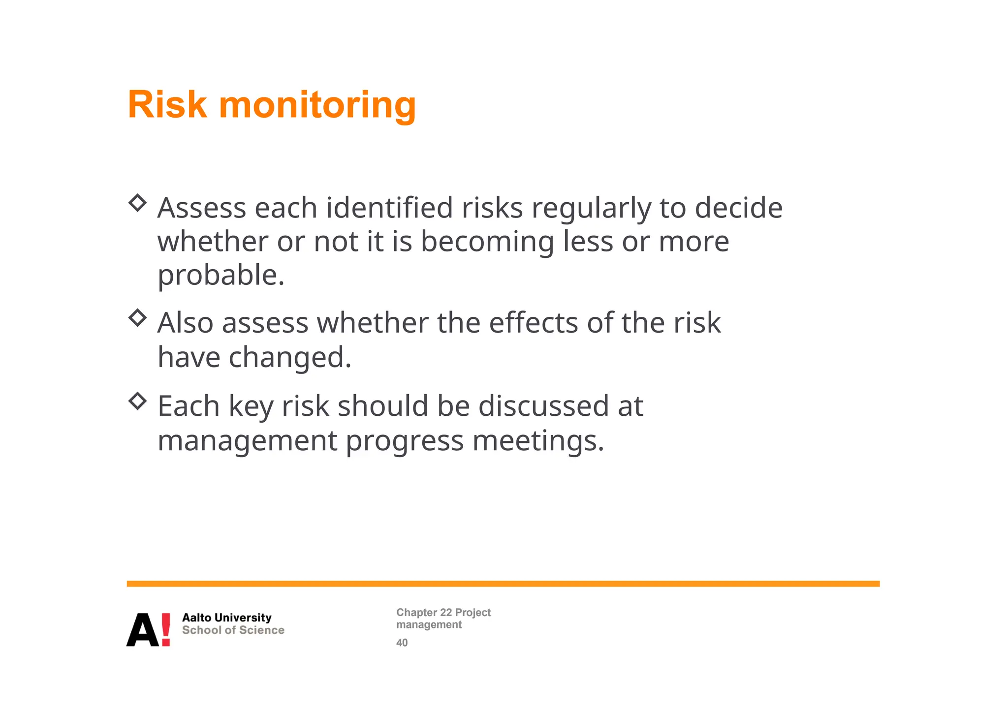 Risk monitoring
 Assess each identified risks regularly to decide
whether or not it is becoming less or more
probable.
 Also assess whether the effects of the risk
have changed.
 Each key risk should be discussed at
management progress meetings.
Chapter 22 Project
management
40
 