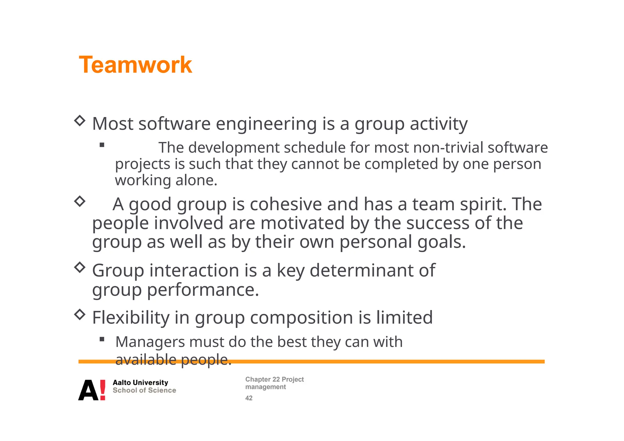 Teamwork
 Most software engineering is a group activity
 The development schedule for most non-trivial software
projects is such that they cannot be completed by one person
working alone.
 A good group is cohesive and has a team spirit. The
people involved are motivated by the success of the
group as well as by their own personal goals.
 Group interaction is a key determinant of
group performance.
 Flexibility in group composition is limited
 Managers must do the best they can with
available people.
Chapter 22 Project
management
42
 