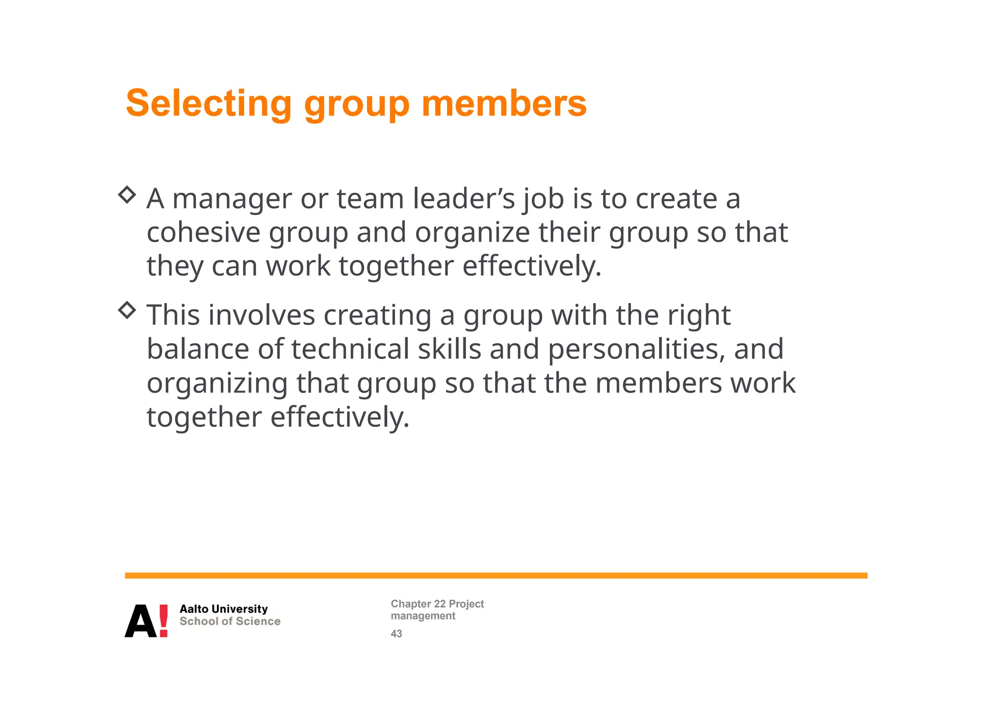 Selecting group members
 A manager or team leader’s job is to create a
cohesive group and organize their group so that
they can work together effectively.
 This involves creating a group with the right
balance of technical skills and personalities, and
organizing that group so that the members work
together effectively.
Chapter 22 Project
management
43
 