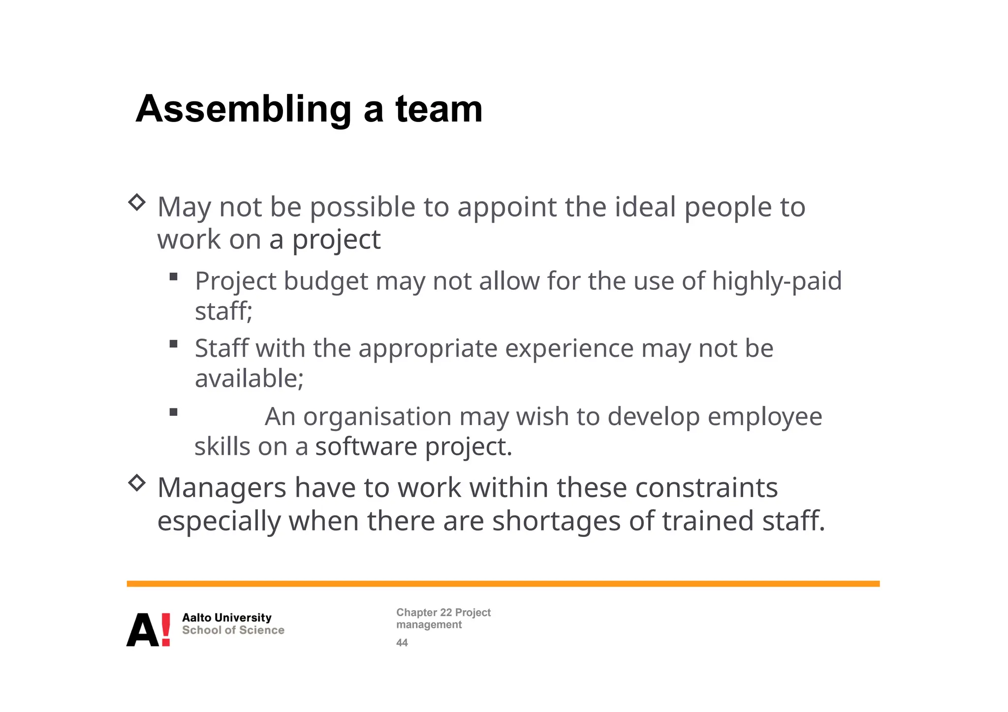 Assembling a team
 May not be possible to appoint the ideal people to
work on a project
 Project budget may not allow for the use of highly-paid
staff;
 Staff with the appropriate experience may not be
available;
 An organisation may wish to develop employee
skills on a software project.
 Managers have to work within these constraints
especially when there are shortages of trained staff.
Chapter 22 Project
management
44
 