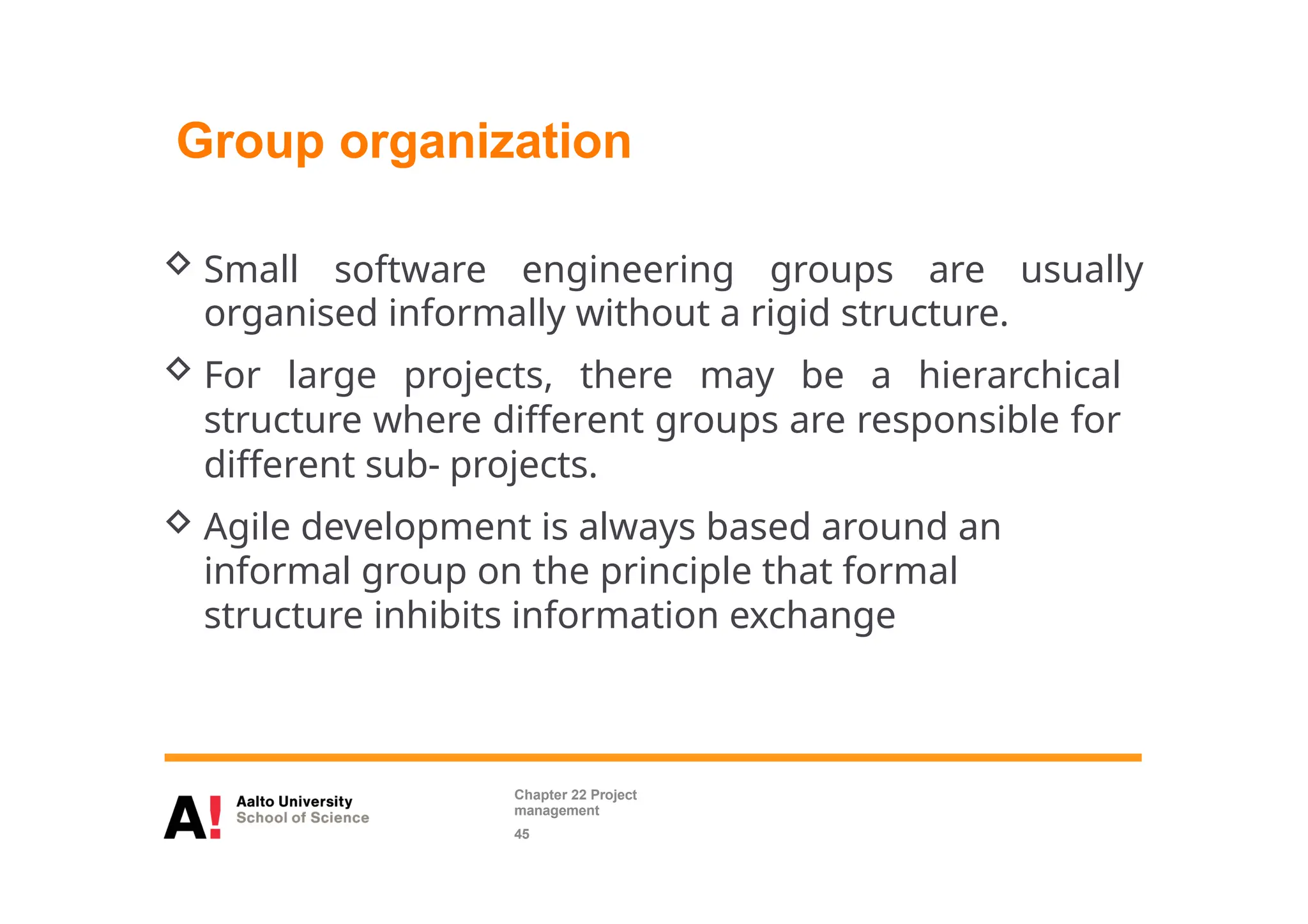 Group organization
 Small software engineering groups are usually
organised informally without a rigid structure.
 For large projects, there may be a hierarchical
structure where different groups are responsible for
different sub- projects.
 Agile development is always based around an
informal group on the principle that formal
structure inhibits information exchange
Chapter 22 Project
management
45
 