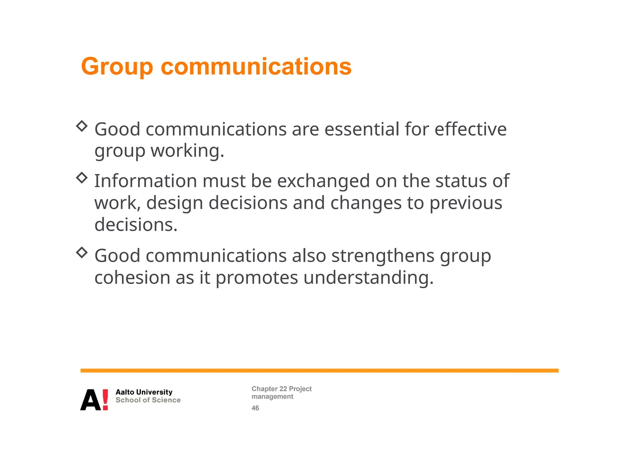 Group communications
 Good communications are essential for effective
group working.
 Information must be exchanged on the status of
work, design decisions and changes to previous
decisions.
 Good communications also strengthens group
cohesion as it promotes understanding.
Chapter 22 Project
management
46
 
