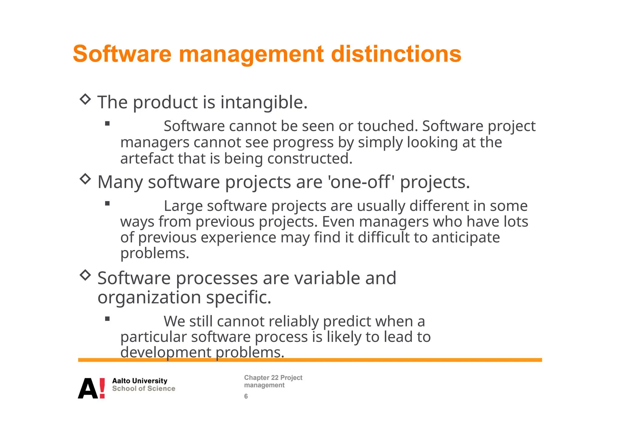  The product is intangible.
 Software cannot be seen or touched. Software project
managers cannot see progress by simply looking at the
artefact that is being constructed.
 Many software projects are 'one-off' projects.
 Large software projects are usually different in some
ways from previous projects. Even managers who have lots
of previous experience may find it difficult to anticipate
problems.
 Software processes are variable and
organization specific.
 We still cannot reliably predict when a
particular software process is likely to lead to
development problems.
Software management distinctions
Chapter 22 Project
management
6
 