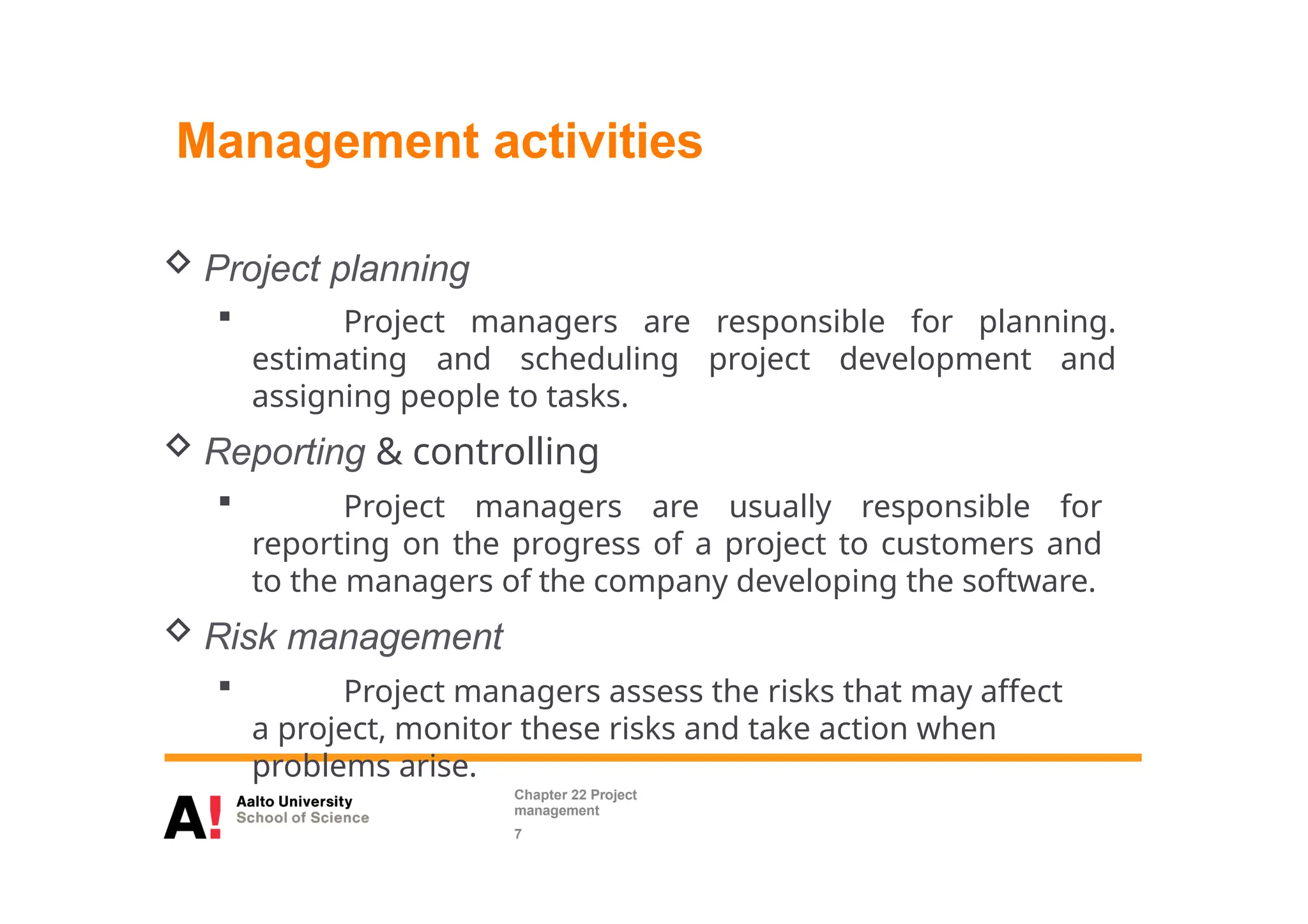  Project planning
 Project managers are responsible for planning.
estimating and scheduling project development and
assigning people to tasks.
 Reporting & controlling
 Project managers are usually responsible for
reporting on the progress of a project to customers and
to the managers of the company developing the software.
 Risk management
 Project managers assess the risks that may affect
a project, monitor these risks and take action when
problems arise.
Management activities
Chapter 22 Project
management
7
 