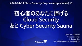 初心者のあなたに捧げる
Cloud Security
あと Cyber Security Sauna
Shinichiro Kawano
Corporate Sales
F-Secure K.K.
Shinichiro.Kawano@f-secure.com
2020/04/13 Ebisu Security Boys meetup (online) #1
 