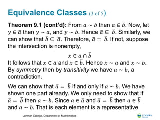 Lehman College, Department of Mathematics
Equivalence Classes (3 of 5)
Theorem 9.1 (cont’d): From 𝑎 ∼ 𝑏 then 𝑎 ∈ 𝑏. Now, let
𝑦 ∈ 𝑎 then 𝑦 ∼ 𝑎, and 𝑦 ∼ 𝑏. Hence 𝑎 ⊆ 𝑏. Similarly, we
can show that 𝑏 ⊆ 𝑎. Therefore, 𝑎 = 𝑏. If not, suppose
the intersection is nonempty,
It follows that 𝑥 ∈ 𝑎 and 𝑥 ∈ 𝑏. Hence 𝑥 ∼ 𝑎 and 𝑥 ∼ 𝑏.
By symmetry then by transitivity we have 𝑎 ∼ 𝑏, a
contradiction.
We can show that 𝑎 = 𝑏 if and only if 𝑎 ∼ 𝑏. We have
shown one part already. We only need to show that if
𝑎 = 𝑏 then 𝑎 ∼ 𝑏. Since 𝑎 ∈ 𝑎 and 𝑎 = 𝑏 then 𝑎 ∈ 𝑏
and 𝑎 ∼ 𝑏. That is each element is a representative.
𝑥 ∈ 𝑎 ∩ 𝑏
 