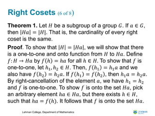 Lehman College, Department of Mathematics
Right Cosets (6 of 8)
Theorem 1. Let 𝐻 be a subgroup of a group 𝐺. If 𝑎 ∈ 𝐺,
then 𝐻𝑎 = |𝐻|. That is, the cardinality of every right
coset is the same.
Proof. To show that 𝐻 = 𝐻𝑎 , we will show that there
is a one-to-one and onto function from 𝐻 to 𝐻𝑎. Define
𝑓: 𝐻 → 𝐻𝑎 by 𝑓 ℎ = ℎ𝑎 for all ℎ ∈ 𝐻. To show that 𝑓 is
one-to-one, let ℎ1, ℎ2 ∈ 𝐻. Then, 𝑓 ℎ1 = ℎ1 𝑎 and we
also have 𝑓 ℎ2 = ℎ2 𝑎. If 𝑓 ℎ1 = 𝑓 ℎ2 , then ℎ1 𝑎 = ℎ2 𝑎.
By right-cancellation of the element 𝑎, we have ℎ1 = ℎ2
and 𝑓 is one-to-one. To show 𝑓 is onto the set 𝐻𝑎, pick
an arbitrary element ℎ𝑎 ∈ 𝐻𝑎, but there exists ℎ ∈ 𝐻,
such that ℎ𝑎 = 𝑓(ℎ). It follows that 𝑓 is onto the set 𝐻𝑎.
 