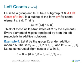 Lehman College, Department of Mathematics
Left Cosets (1 of 6)
Let G be a group and let H be a subgroup of G. A Left
Coset of H in G is a subset of the form 𝑎𝐻 for some
element 𝑎 ∈ 𝐺. That is
Think of these as left-translates of 𝐻 by the element 𝑎.
Every element of 𝐻 gets translated by 𝑎 on the left
(especially in additive notation).
Example 4. Let 𝐺 be the group ℤ6 under addition
modulo 6. That is ℤ6 = 0, 1, 2, 3, 4, 5 , and let 𝐻 = 0, 3 .
Let us construct all right cosets of 𝐻 in ℤ6.
𝑎𝐻 = 𝑎ℎ| ℎ ∈ 𝐻
0 + 𝐻 = 0 + 0, 0 + 3 = 0, 3 = 𝐻
 