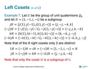 Lehman College, Department of Mathematics
Left Cosets (6 of 6)
Example 7. Let 𝐺 be the group of unit quaternions 𝒬8
and let 𝐻 = 1, −1, 𝑖, −𝑖 be a subgroup.
Note that of the 8 right cosets only 2 are distinct:
Note that only the coset 𝐻 is a subgroup of 𝐺.
𝑗𝐻 = 𝑗 1 , 𝑗 −1 , 𝑗 𝑖 , 𝑗(−𝑖) = 𝑗, −𝑗, −𝑘, 𝑘
(−𝑗)𝐻 = −𝑗 1 , −𝑗 −1 , −𝑗 𝑖 , −𝑗(−𝑖) = −𝑗, 𝑗, 𝑘, −𝑘
𝑘𝐻 = 𝑘 1 , 𝑘 −1 , 𝑘 𝑖 , 𝑘(−𝑖) = 𝑘, −𝑘, 𝑗, −𝑗
(−𝑘)𝐻 = −𝑘 1 , −𝑘 −1 , −𝑘 𝑖 , −𝑘(−𝑖) = −𝑘, 𝑘, 𝑗, −𝑗
1𝐻 = −1 𝐻 = 𝑖𝐻 = −𝑖 𝐻 = 1, −1, 𝑖, −𝑖 = 𝐻
𝑗𝐻 = −𝑗 𝐻 = 𝑘𝐻 = −𝑘 𝐻 = 𝑗, −𝑗, 𝑘, −𝑘
 