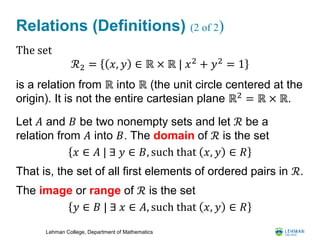 Lehman College, Department of Mathematics
Relations (Definitions) (2 of 2)
The set
ℛ2 = 𝑥, 𝑦 ∈ ℝ × ℝ | 𝑥2
+ 𝑦2
= 1
is a relation from ℝ into ℝ (the unit circle centered at the
origin). It is not the entire cartesian plane ℝ2
= ℝ × ℝ.
Let 𝐴 and 𝐵 be two nonempty sets and let ℛ be a
relation from 𝐴 into 𝐵. The domain of ℛ is the set
𝑥 ∈ 𝐴 | ∃ 𝑦 ∈ 𝐵, such that 𝑥, 𝑦 ∈ 𝑅
That is, the set of all first elements of ordered pairs in ℛ.
The image or range of ℛ is the set
𝑦 ∈ 𝐵 | ∃ 𝑥 ∈ 𝐴, such that 𝑥, 𝑦 ∈ 𝑅
 