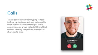 Calls
Take a conversation from typing to face-
to-face by starting a voice or video call in
any Channel or Direct Message. Make
one-on-one or group calls right from Slack
without needing to open another app or
share invite links.
 