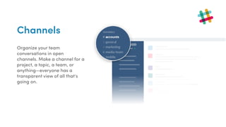 Channels
Organize your team
conversations in open
channels. Make a channel for a
project, a topic, a team, or
anything—everyone has a
transparent view of all that’s
going on.
 