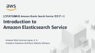 © 2020, Amazon Web Services, Inc. or its Affiliates. All rights reserved. Amazon Confidential and Trademark
Amazon Web Services Japan, K. K.
Analytics Solutions Architect, Makoto Shimura
[これから始める Amazon Elastic Search Service セミナー]
Introduction to
Amazon Elasticsearch Service
 