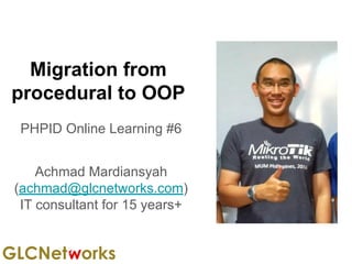 Migration from
procedural to OOP
PHPID Online Learning #6
Achmad Mardiansyah
(achmad@glcnetworks.com)
IT consultant for 15 years+
 