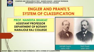 ENGLER AND PRANTL’S
SYSTEM OF CLASSIFICATION
COMPILED AND CIRCULATED BY PROF. NANDITA BHAKAT, ASSISTANT PROFESSOR,
DEPARTMENT OF BOTANY, NARAJOLE RAJ COLLEGE
BOTANY: SEM-IV, PAPER-C10T: PLANT SYSTEMATICS, UNIT-4: SYSTEMS OF CLASSIFICATION.
PROF. NANDITA BHAKAT
ASSISTANT PROFESSOR
DEPARTMENT OF BOTANY
NARAJOLE RAJ COLLEGE
 