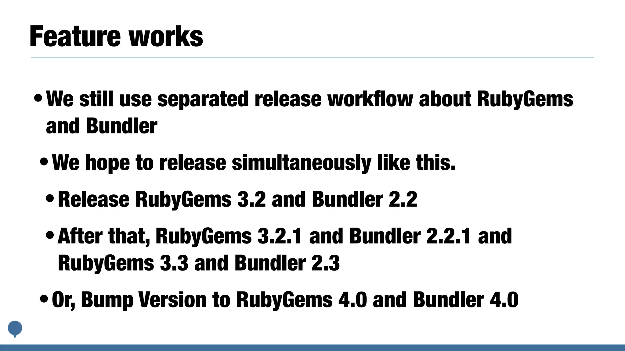 Feature works
•We still use separated release workﬂow about RubyGems
and Bundler
•We hope to release simultaneously like this.
•Release RubyGems 3.2 and Bundler 2.2
•After that, RubyGems 3.2.1 and Bundler 2.2.1 and
RubyGems 3.3 and Bundler 2.3
•Or, Bump Version to RubyGems 4.0 and Bundler 4.0
 