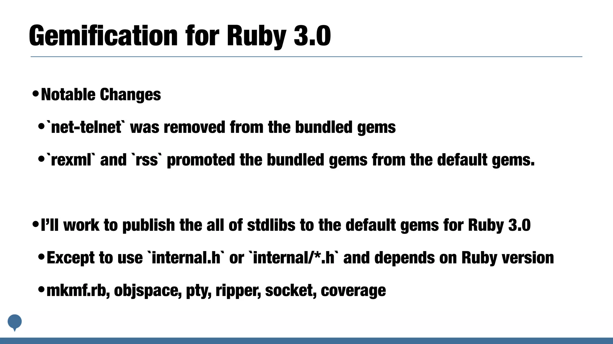 Gemiﬁcation for Ruby 3.0
•Notable Changes
•`net-telnet` was removed from the bundled gems
•`rexml` and `rss` promoted the bundled gems from the default gems.
•I’ll work to publish the all of stdlibs to the default gems for Ruby 3.0
•Except to use `internal.h` or `internal/*.h` and depends on Ruby version
•mkmf.rb, objspace, pty, ripper, socket, coverage
 