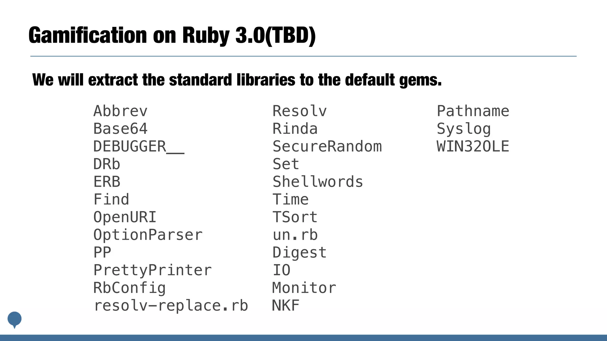 Gamiﬁcation on Ruby 3.0(TBD)
We will extract the standard libraries to the default gems.
Abbrev
Base64
DEBUGGER__
DRb
ERB
Find
OpenURI
OptionParser
PP
PrettyPrinter
RbConfig
resolv-replace.rb
Resolv
Rinda
SecureRandom
Set
Shellwords
Time
TSort
un.rb
Digest
IO
Monitor
NKF
Pathname
Syslog
WIN32OLE
 