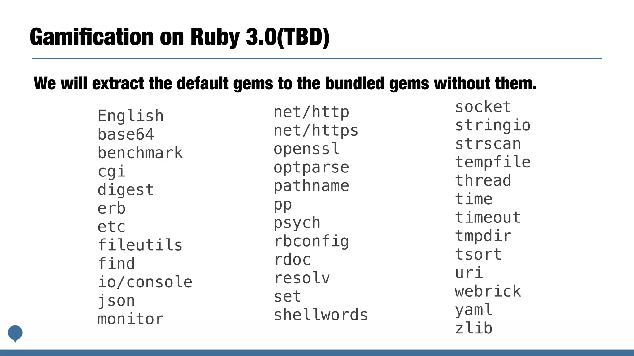 Gamiﬁcation on Ruby 3.0(TBD)
We will extract the default gems to the bundled gems without them.
English
base64
benchmark
cgi
digest
erb
etc
fileutils
find
io/console
json
monitor
net/http
net/https
openssl
optparse
pathname
pp
psych
rbconfig
rdoc
resolv
set
shellwords
socket
stringio
strscan
tempfile
thread
time
timeout
tmpdir
tsort
uri
webrick
yaml
zlib
 