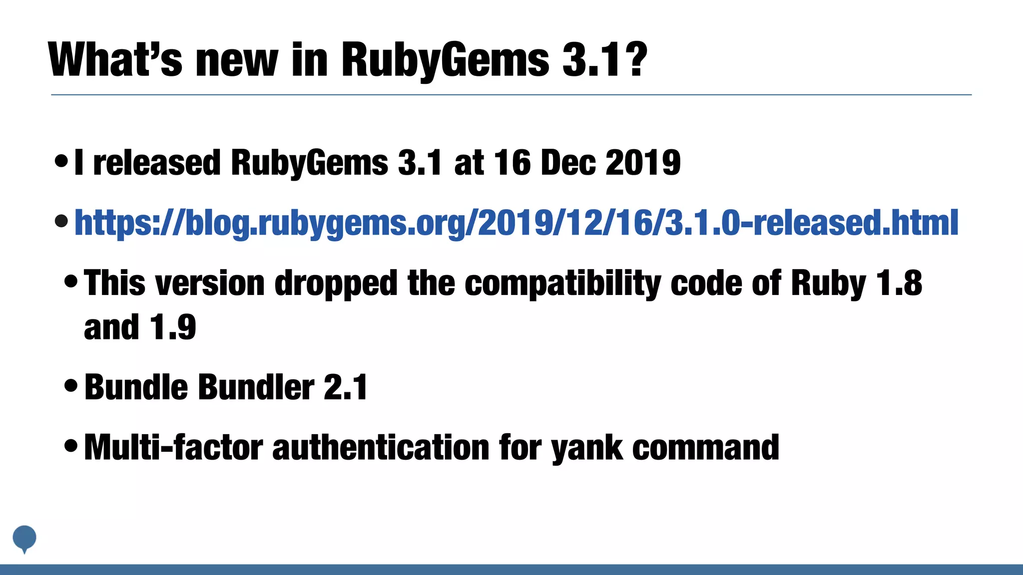 What’s new in RubyGems 3.1?
•I released RubyGems 3.1 at 16 Dec 2019
•https://blog.rubygems.org/2019/12/16/3.1.0-released.html
•This version dropped the compatibility code of Ruby 1.8
and 1.9
•Bundle Bundler 2.1
•Multi-factor authentication for yank command
 