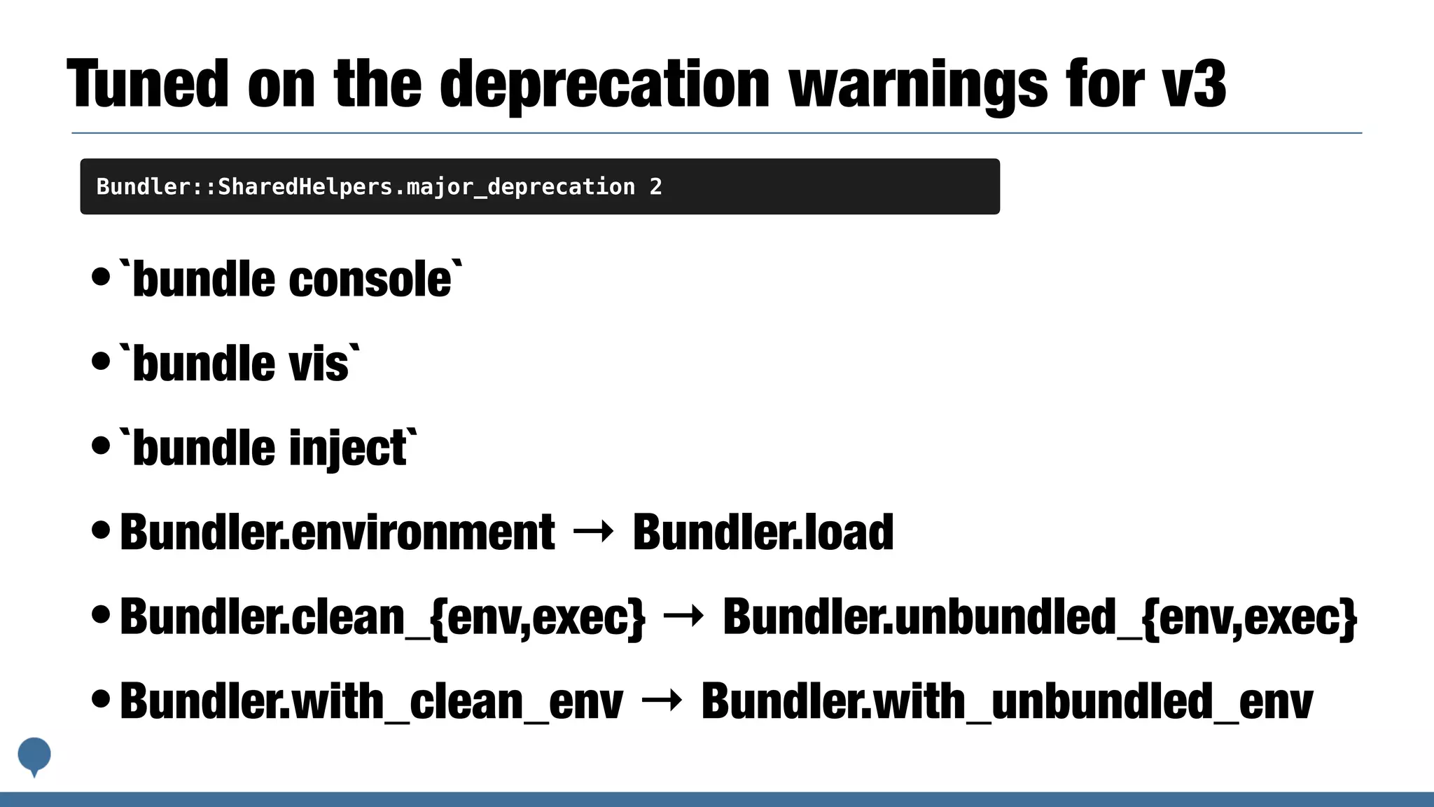 Tuned on the deprecation warnings for v3
•`bundle console`
•`bundle vis`
•`bundle inject`
•Bundler.environment → Bundler.load
•Bundler.clean_{env,exec} → Bundler.unbundled_{env,exec}
•Bundler.with_clean_env → Bundler.with_unbundled_env
Bundler::SharedHelpers.major_deprecation 2
 