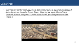 CenterTrack
• Our tracker, CenterTrack, applies a detection model to a pair of images and
detections from the prior frame. Given this minimal input, CenterTrack
localizes objects and predicts their associations with the previous frame.
That’s it.
 