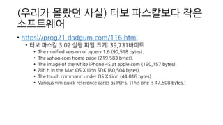 (우리가 몰랐던 사실) 터보 파스칼보다 작은
소프트웨어
• https://prog21.dadgum.com/116.html
• 터보 파스칼 3.02 실행 파일 크기: 39,731바이트
• The minified version of jquery 1.6 (90,518 bytes).
• The yahoo.com home page (219,583 bytes).
• The image of the white iPhone 4S at apple.com (190,157 bytes).
• Zlib.h in the Mac OS X Lion SDK (80,504 bytes).
• The touch command under OS X Lion (44,016 bytes).
• Various vim quick reference cards as PDFs. (This one is 47,508 bytes.)
 