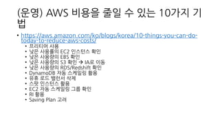 (운영) AWS 비용을 줄일 수 있는 10가지 기
법
• https://aws.amazon.com/ko/blogs/korea/10-things-you-can-do-
today-to-reduce-aws-costs/
• 프리티어 사용
• 낮은 사용률의 EC2 인스턴스 확인
• 낮은 사용량의 EBS 확인
• 낮은 사용량의 S3 확인 → IA로 이동
• 낮은 사용량의 RDS/Redshift 확인
• DynamoDB 자동 스케일링 활용
• 유휴 로드 밸런서 삭제
• 스팟 인스턴스 활용
• EC2 자동 스케일링 그룹 확인
• RI 활용
• Saving Plan 고려
 
