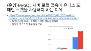 (운영)MySQL 서버 로컬 접속에 유닉스 도
메인 소켓을 사용해야 하는 이유
• https://www.percona.com/blog/2020/04/13/need-to-
connect-to-a-local-mysql-server-use-unix-domain-socket/
• TCP/IP보다 유닉스 도메인 소켓이 성능상 우월함
• 동일한 호스트인 경우 활용 고려
 