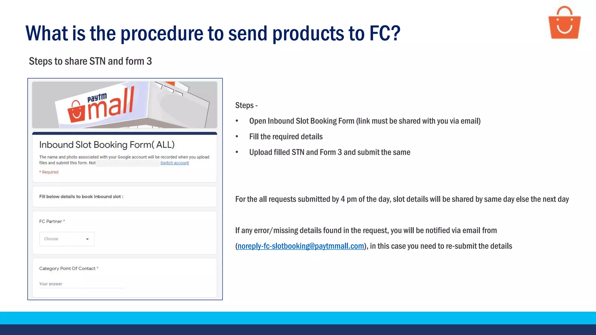 What is the procedure to send products to FC?
Steps to share STN and form 3
Steps -
• Open Inbound Slot Booking Form (link must be shared with you via email)
• Fill the required details
• Upload filled STN and Form 3 and submit the same
For the all requests submitted by 4 pm of the day, slot details will be shared by same day else the next day
If any error/missing details found in the request, you will be notified via email from
(noreply-fc-slotbooking@paytmmall.com), in this case you need to re-submit the details
 