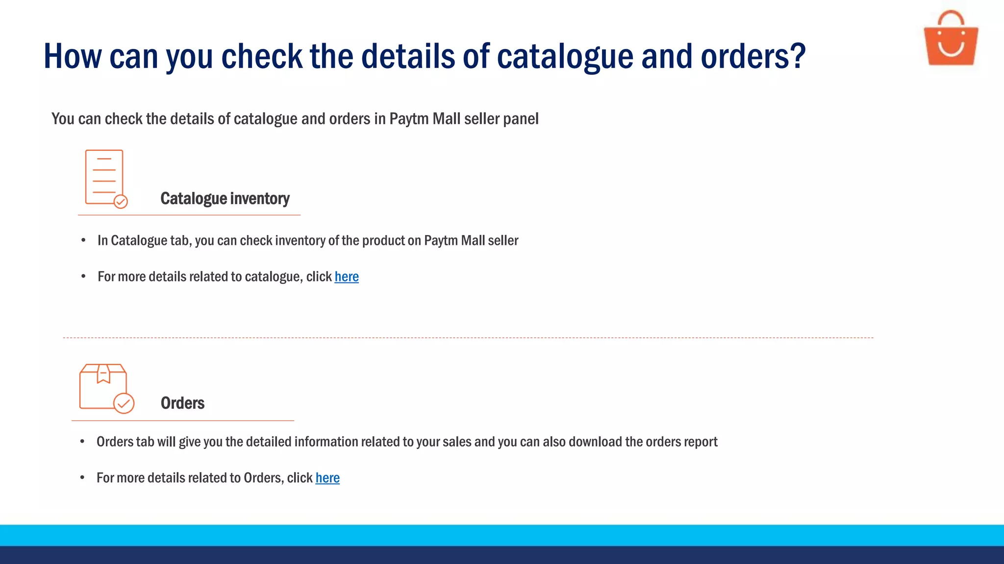 You can check the details of catalogue and orders in Paytm Mall seller panel
Catalogue inventory
• In Catalogue tab, you can check inventory of the product on Paytm Mall seller
• For more details related to catalogue, click here
Orders
• Orders tab will give you the detailed information related to your sales and you can also download the orders report
• For more details related to Orders, click here
How can you check the details of catalogue and orders?
 