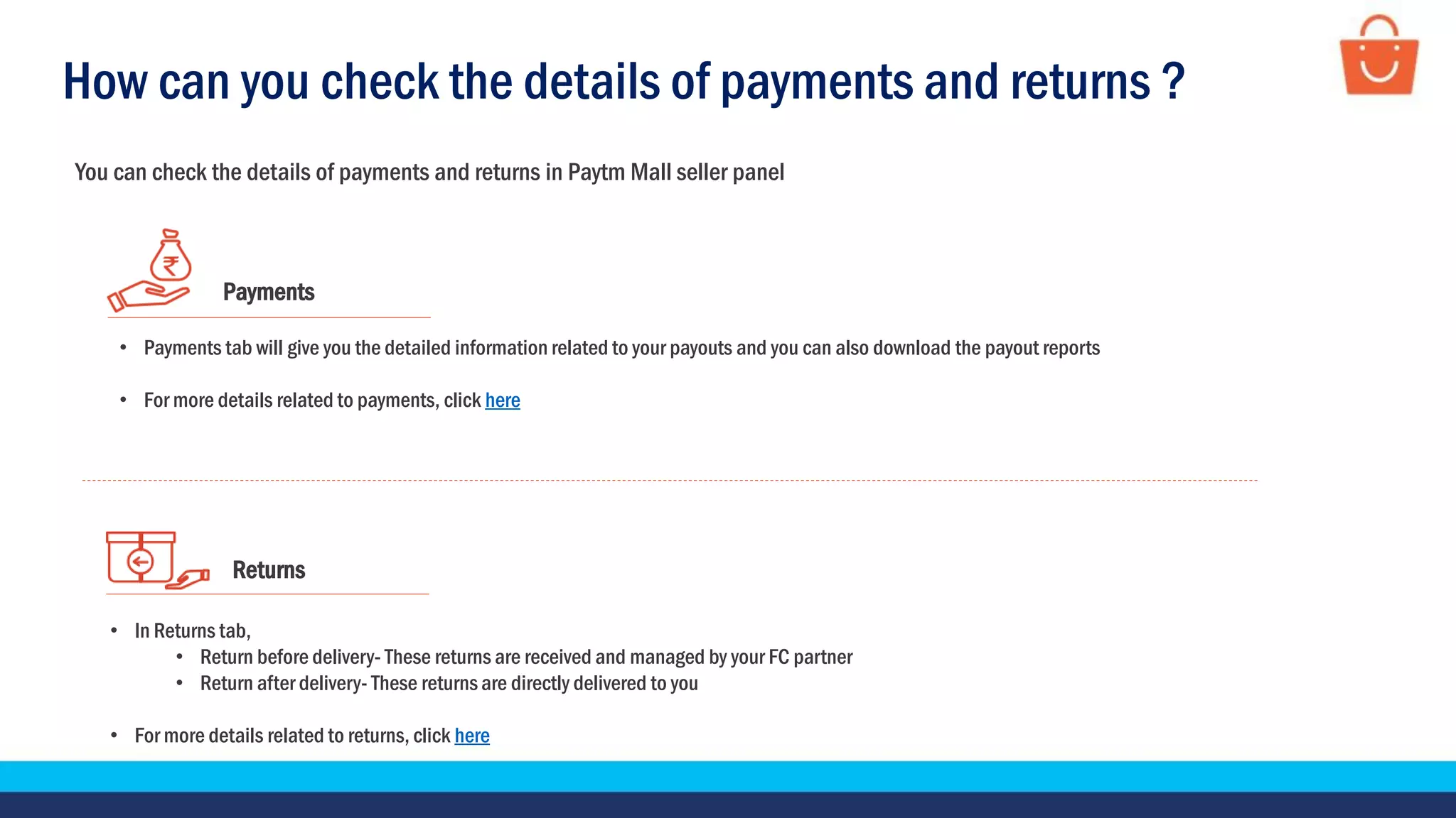 Returns
• In Returns tab,
• Return before delivery- These returns are received and managed by your FC partner
• Return after delivery- These returns are directly delivered to you
• For more details related to returns, click here
Payments
• Payments tab will give you the detailed information related to your payouts and you can also download the payout reports
• For more details related to payments, click here
How can you check the details of payments and returns ?
You can check the details of payments and returns in Paytm Mall seller panel
 