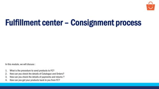 Fulfillment center – Consignment process
In this module, we will discuss :
1. What is the procedure to send products to FC?
2. How can you check the details of Catalogue and Orders?
3. How can you check the details of payments and returns ?
4. How can you get your products back to you from FC?
 