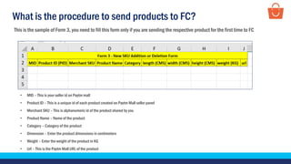 What is the procedure to send products to FC?
This is the sample of Form 3, you need to fill this form only if you are sending the respective product for the first time to FC
• MID – This is your seller id on Paytm mall
• Product ID – This is a unique id of each product created on Paytm Mall seller panel
• Merchant SKU – This is alphanumeric id of the product shared by you
• Product Name – Name of the product
• Category – Category of the product
• Dimension – Enter the product dimensions in centimeters
• Weight – Enter the weight of the product in KG
• Url – This is the Paytm Mall URL of the product
 