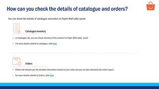 You can check the details of catalogue and orders in Paytm Mall seller panel
Catalogue inventory
• In Catalogue tab, you can check inventory of the product on Paytm Mall seller panel
• For more details related to catalogue, click here
Orders
• Orders tab will give you the detailed information related to your sales and you can also download the orders report
• For more details related to Orders, click here
How can you check the details of catalogue and orders?
 