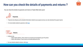 Returns
• In Returns tab,
• Return before delivery- These returns are received and managed by your FC partner
• Return after delivery- These returns are directly delivered to you
• For more details related to returns, click here
Payments
• Payments tab will give you the detailed information related to your payouts and you can also download the payout reports
• For more details related to payments, click here
How can you check the details of payments and returns ?
You can check the details of payments and returns in Paytm Mall seller panel
 
