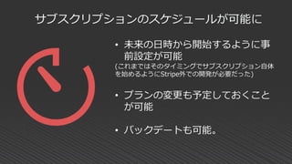 サブスクリプションのスケジュールが可能に
• 未来の日時から開始するように事
前設定が可能
(これまではそのタイミングでサブスクリプション自体
を始めるようにStripe外での開発が必要だった)
• プランの変更も予定しておくこと
が可能
• バックデートも可能。
 