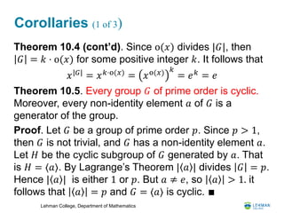 Lehman College, Department of Mathematics
Corollaries (1 of 3)
Theorem 10.4 (cont’d). Since o(𝑥) divides |𝐺|, then
𝐺 = 𝑘 ⋅ o(𝑥) for some positive integer 𝑘. It follows that
Theorem 10.5. Every group 𝐺 of prime order is cyclic.
Moreover, every non-identity element 𝑎 of 𝐺 is a
generator of the group.
Proof. Let 𝐺 be a group of prime order 𝑝. Since 𝑝 > 1,
then 𝐺 is not trivial, and 𝐺 has a non-identity element 𝑎.
Let 𝐻 be the cyclic subgroup of 𝐺 generated by 𝑎. That
is 𝐻 = ⟨𝑎⟩. By Lagrange’s Theorem | 𝑎 | divides 𝐺 = 𝑝.
Hence | 𝑎 | is either 1 or 𝑝. But 𝑎 ≠ 𝑒, so 𝑎 > 1. it
follows that 𝑎 = 𝑝 and 𝐺 = ⟨𝑎⟩ is cyclic. ∎
𝑥|𝐺|
= 𝑥 𝑘⋅o(𝑥)
= 𝑥o(𝑥) 𝑘
= 𝑒 𝑘
= 𝑒
 