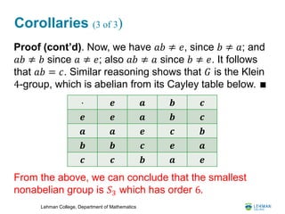 Lehman College, Department of Mathematics
Corollaries (3 of 3)
Proof (cont’d). Now, we have 𝑎𝑏 ≠ 𝑒, since 𝑏 ≠ 𝑎; and
𝑎𝑏 ≠ 𝑏 since 𝑎 ≠ 𝑒; also 𝑎𝑏 ≠ 𝑎 since 𝑏 ≠ 𝑒. It follows
that 𝑎𝑏 = 𝑐. Similar reasoning shows that 𝐺 is the Klein
4-group, which is abelian from its Cayley table below. ∎
From the above, we can conclude that the smallest
nonabelian group is 𝑆3 which has order 6.
⋅ 𝒆 𝒂 𝒃 𝒄
𝒆 𝒆 𝒂 𝒃 𝒄
𝒂 𝒂 𝒆 𝒄 𝒃
𝒃 𝒃 𝒄 𝒆 𝒂
𝒄 𝒄 𝒃 𝒂 𝒆
 