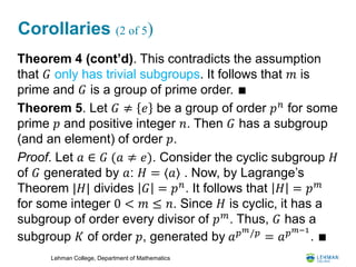 Lehman College, Department of Mathematics
Corollaries (2 of 5)
Theorem 4 (cont’d). This contradicts the assumption
that 𝐺 only has trivial subgroups. It follows that 𝑚 is
prime and 𝐺 is a group of prime order. ∎
Theorem 5. Let 𝐺 ≠ 𝑒 be a group of order 𝑝 𝑛
for some
prime 𝑝 and positive integer 𝑛. Then 𝐺 has a subgroup
(and an element) of order 𝑝.
Proof. Let 𝑎 ∈ 𝐺 (𝑎 ≠ 𝑒). Consider the cyclic subgroup 𝐻
of 𝐺 generated by 𝑎: 𝐻 = ⟨𝑎⟩ . Now, by Lagrange’s
Theorem |𝐻| divides 𝐺 = 𝑝 𝑛
. It follows that 𝐻 = 𝑝 𝑚
for some integer 0 < 𝑚 ≤ 𝑛. Since 𝐻 is cyclic, it has a
subgroup of order every divisor of 𝑝 𝑚
. Thus, 𝐺 has a
subgroup 𝐾 of order 𝑝, generated by 𝑎 𝑝 𝑚/𝑝
= 𝑎 𝑝 𝑚−1
. ∎
 