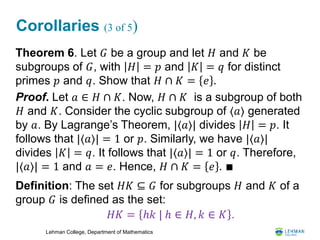 Lehman College, Department of Mathematics
Corollaries (3 of 5)
Theorem 6. Let 𝐺 be a group and let 𝐻 and 𝐾 be
subgroups of 𝐺, with 𝐻 = 𝑝 and 𝐾 = 𝑞 for distinct
primes 𝑝 and 𝑞. Show that 𝐻 ∩ 𝐾 = 𝑒 .
Proof. Let 𝑎 ∈ 𝐻 ∩ 𝐾. Now, 𝐻 ∩ 𝐾 is a subgroup of both
𝐻 and 𝐾. Consider the cyclic subgroup of ⟨𝑎⟩ generated
by 𝑎. By Lagrange’s Theorem, |⟨𝑎⟩| divides 𝐻 = 𝑝. It
follows that |⟨𝑎⟩| = 1 or 𝑝. Similarly, we have |⟨𝑎⟩|
divides 𝐾 = 𝑞. It follows that |⟨𝑎⟩| = 1 or 𝑞. Therefore,
|⟨𝑎⟩| = 1 and 𝑎 = 𝑒. Hence, 𝐻 ∩ 𝐾 = 𝑒 . ∎
Definition: The set 𝐻𝐾 ⊆ 𝐺 for subgroups 𝐻 and 𝐾 of a
group 𝐺 is defined as the set:
𝐻𝐾 = ℎ𝑘 | ℎ ∈ 𝐻, 𝑘 ∈ 𝐾 .
 