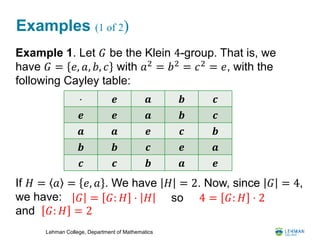 Lehman College, Department of Mathematics
Examples (1 of 2)
Example 1. Let 𝐺 be the Klein 4-group. That is, we
have 𝐺 = 𝑒, 𝑎, 𝑏, 𝑐 with 𝑎2
= 𝑏2
= 𝑐2
= 𝑒, with the
following Cayley table:
If 𝐻 = 𝑎 = 𝑒, 𝑎 . We have 𝐻 = 2. Now, since 𝐺 = 4,
we have:
and 𝐺: 𝐻 = 2
⋅ 𝒆 𝒂 𝒃 𝒄
𝒆 𝒆 𝒂 𝒃 𝒄
𝒂 𝒂 𝒆 𝒄 𝒃
𝒃 𝒃 𝒄 𝒆 𝒂
𝒄 𝒄 𝒃 𝒂 𝒆
𝐺 = 𝐺: 𝐻 ⋅ 𝐻 4 = 𝐺: 𝐻 ⋅ 2so
 