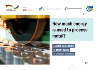How much energy
is used to process
metal?
Lessons learned from
18 energy audits
in Ukrainian machinery
 