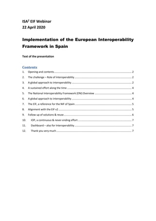 ISA2 EIF Webinar
22 April 2020
Implementation of the European Interoperability
Framework in Spain
Text of the presentation
Contents
1. Opening and contents........................................................................................................... 2
2. The challenge – Role of Interoperability............................................................................... 2
3. A global approach to interoperability................................................................................... 2
4. A sustained effort along the time ......................................................................................... 4
5. The National Interoperability Framework (ENI) Overview ................................................... 4
6. A global approach to interoperability................................................................................... 4
7. The EIF, a reference for the NIF of Spain .............................................................................. 5
8. Alignment with the EIF v2 ..................................................................................................... 5
9. Follow up of solutions & reuse.............................................................................................. 6
10. IOP, a continuous & never ending effort .......................................................................... 7
11. Dashboard – also for Interoperability............................................................................... 7
12. Thank you very much ........................................................................................................ 7
 